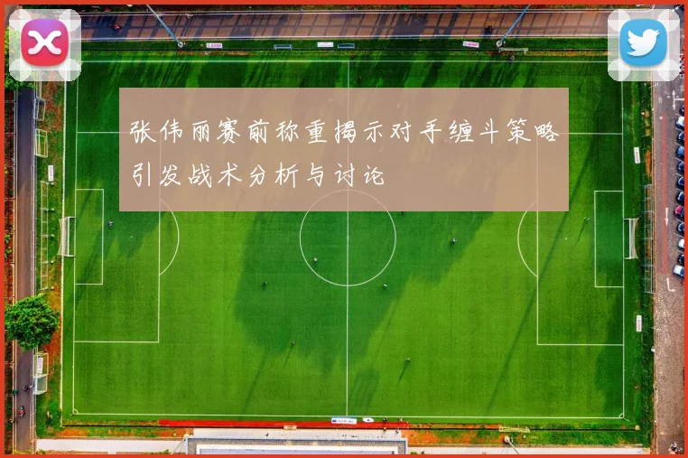 张伟丽赛前称重揭示对手缠斗策略引发战术分析与讨论