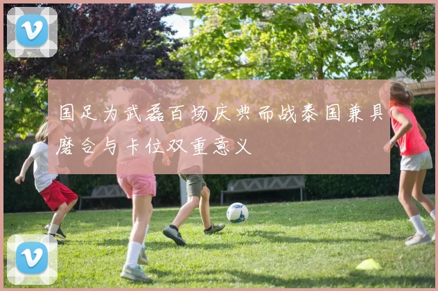 国足为武磊百场庆典而战泰国兼具磨合与卡位双重意义