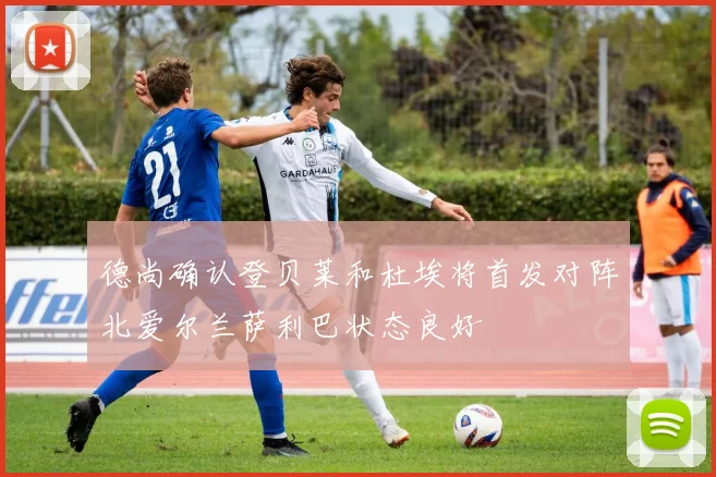 德尚确认登贝莱和杜埃将首发对阵北爱尔兰萨利巴状态良好