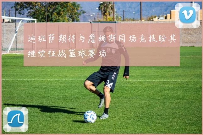 迪班萨期待与詹姆斯同场竞技盼其继续征战篮球赛场