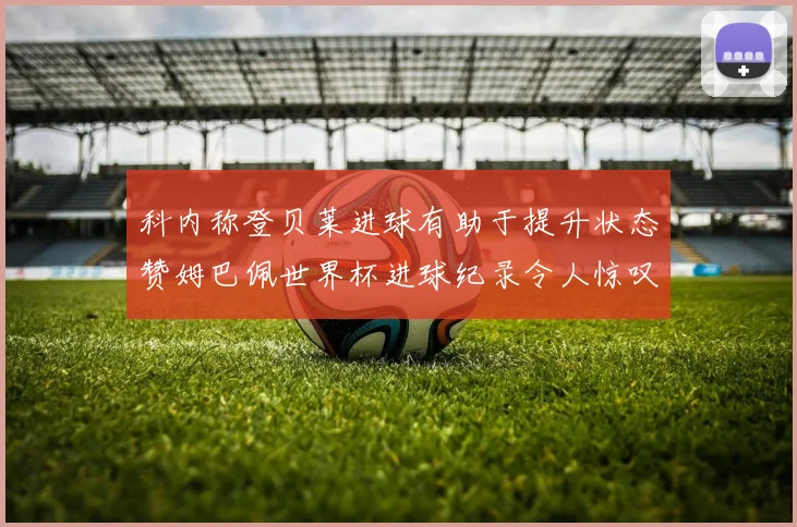 科内称登贝莱进球有助于提升状态赞姆巴佩世界杯进球纪录令人惊叹