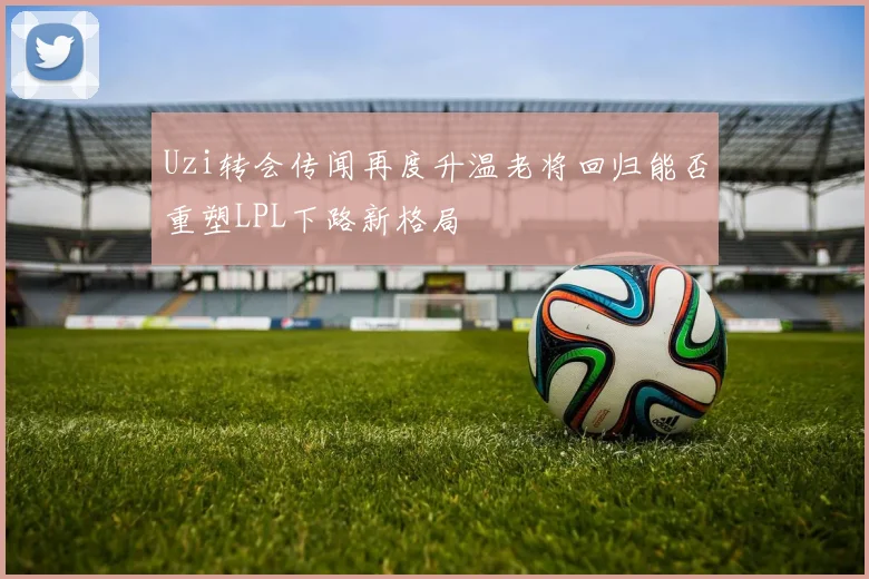 Uzi转会传闻再度升温老将回归能否重塑LPL下路新格局