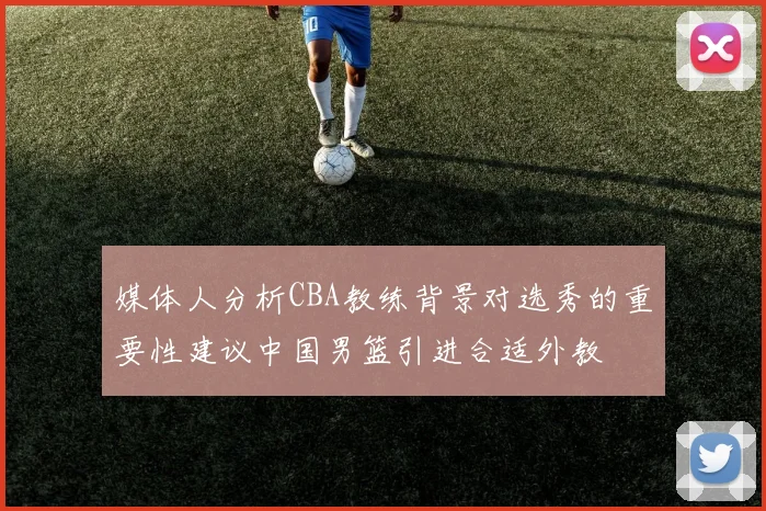 媒体人分析CBA教练背景对选秀的重要性建议中国男篮引进合适外教