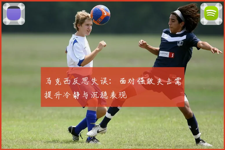 马克西反思失误：面对强敌夹击需提升冷静与沉稳表现