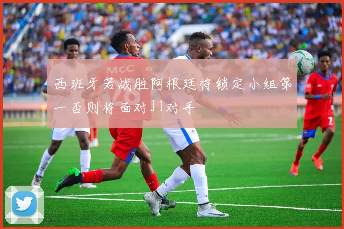 西班牙若战胜阿根廷将锁定小组第一否则将面对J1对手