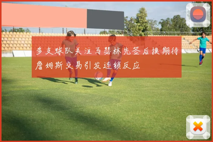 多支球队关注马瑟林先签后换期待詹姆斯交易引发连锁反应