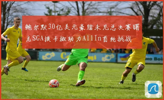 鲍尔默30亿美元豪赌未见总决赛曙光SGA换卡椒助力AllIn首轮挑战