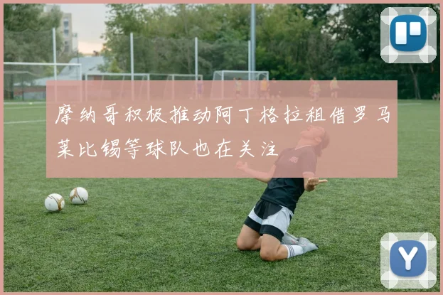 摩纳哥积极推动阿丁格拉租借罗马莱比锡等球队也在关注