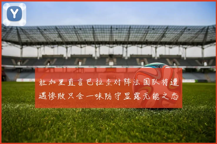 杜加里直言巴拉圭对阵法国队将遭遇惨败只会一味防守显露无能之态
