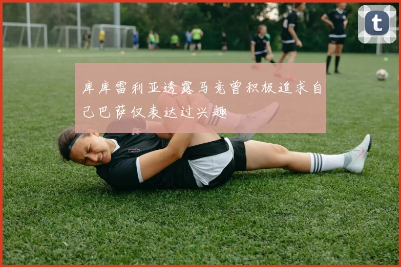库库雷利亚透露马竞曾积极追求自己巴萨仅表达过兴趣