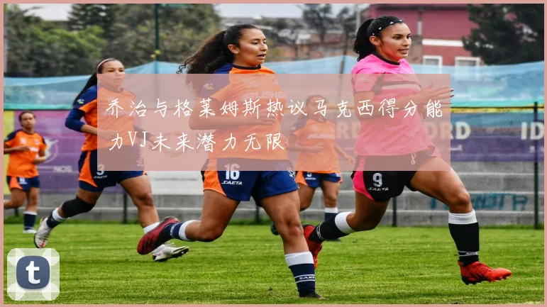 乔治与格莱姆斯热议马克西得分能力VJ未来潜力无限