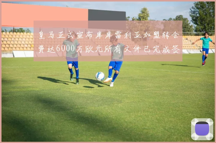 皇马正式宣布库库雷利亚加盟转会费达6000万欧元所有文件已完成签署
