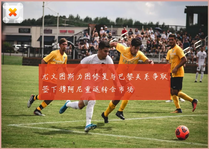 尤文图斯力图修复与巴黎关系争取签下穆阿尼重返转会市场