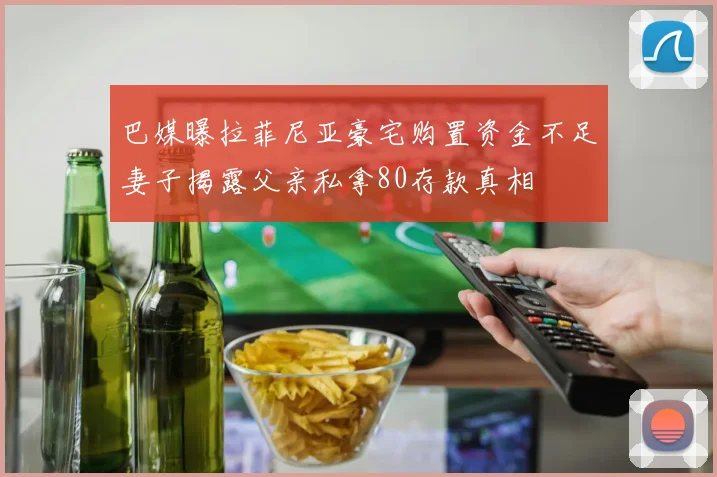 巴媒曝拉菲尼亚豪宅购置资金不足妻子揭露父亲私拿80存款真相