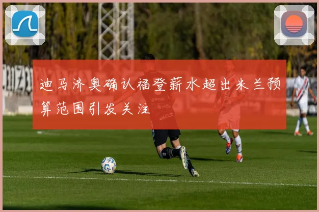 迪马济奥确认福登薪水超出米兰预算范围引发关注