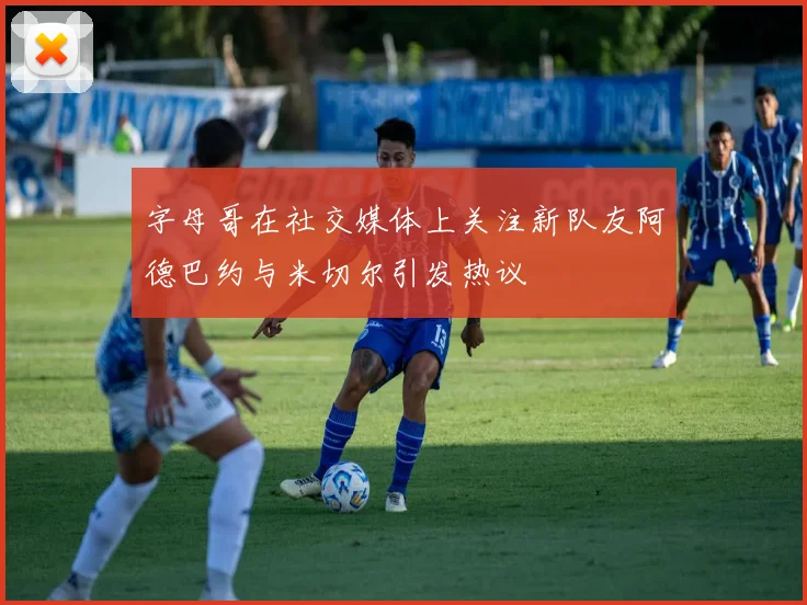 字母哥在社交媒体上关注新队友阿德巴约与米切尔引发热议