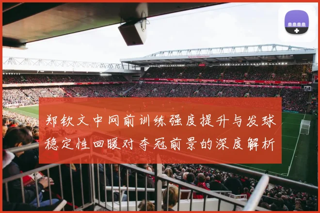 郑钦文中网前训练强度提升与发球稳定性回暖对夺冠前景的深度解析