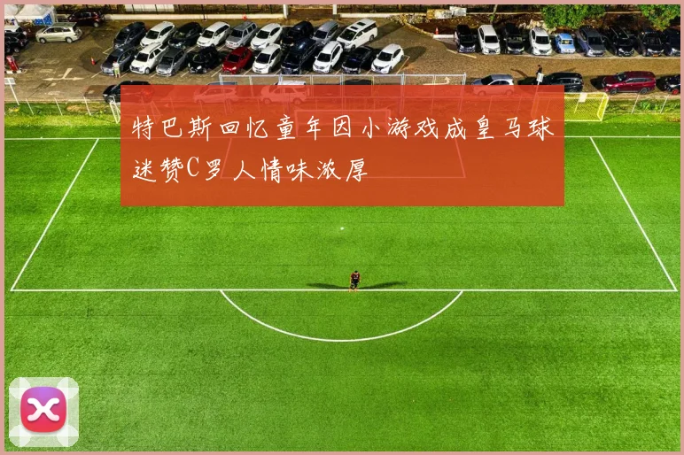 特巴斯回忆童年因小游戏成皇马球迷赞C罗人情味浓厚