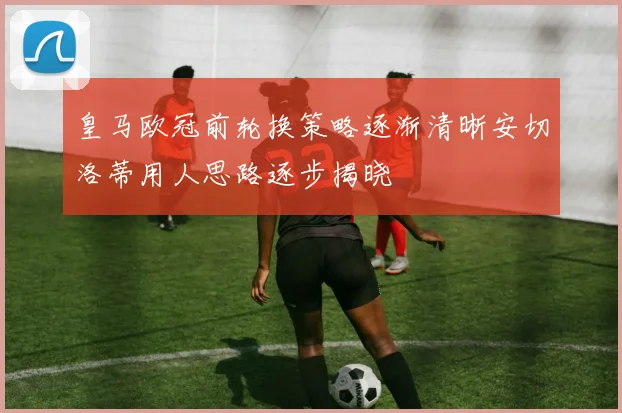 皇马欧冠前轮换策略逐渐清晰安切洛蒂用人思路逐步揭晓