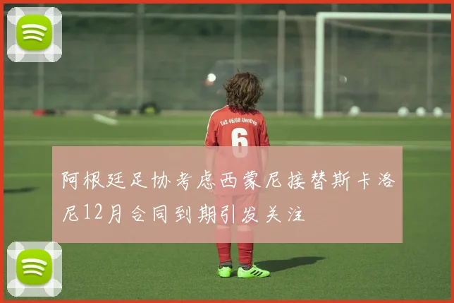 阿根廷足协考虑西蒙尼接替斯卡洛尼12月合同到期引发关注
